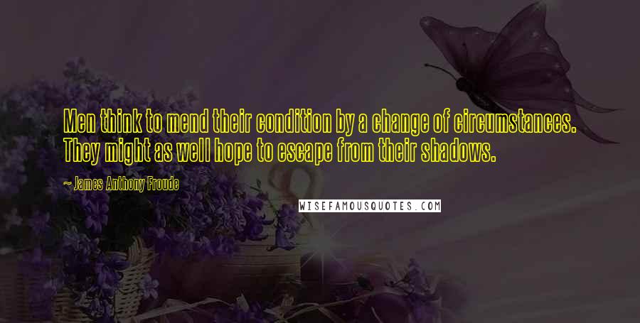 James Anthony Froude Quotes: Men think to mend their condition by a change of circumstances. They might as well hope to escape from their shadows.