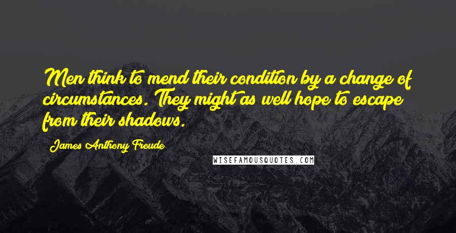 James Anthony Froude Quotes: Men think to mend their condition by a change of circumstances. They might as well hope to escape from their shadows.