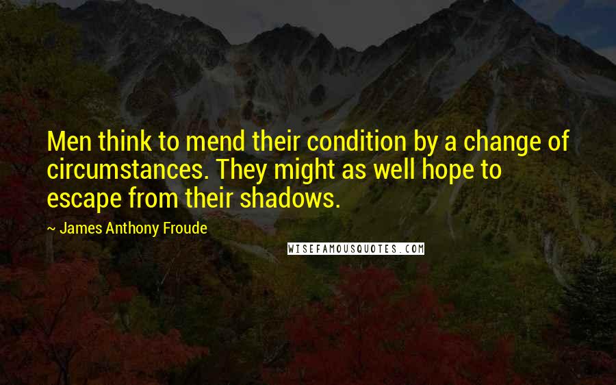 James Anthony Froude Quotes: Men think to mend their condition by a change of circumstances. They might as well hope to escape from their shadows.