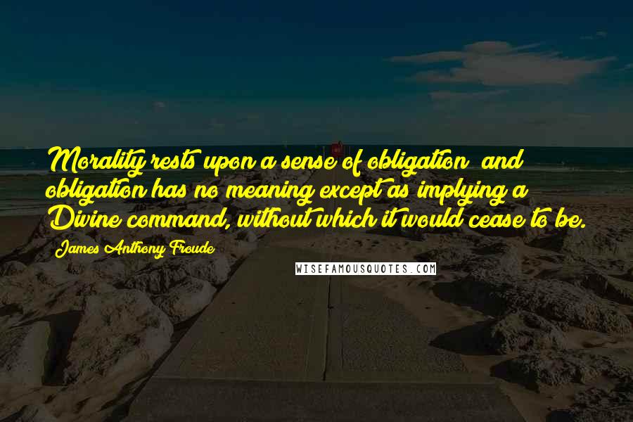 James Anthony Froude Quotes: Morality rests upon a sense of obligation; and obligation has no meaning except as implying a Divine command, without which it would cease to be.