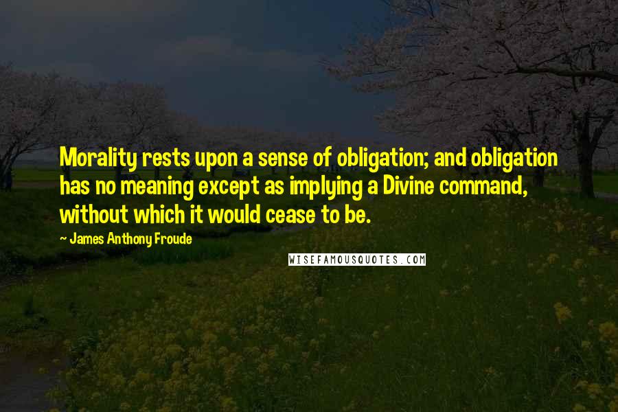 James Anthony Froude Quotes: Morality rests upon a sense of obligation; and obligation has no meaning except as implying a Divine command, without which it would cease to be.