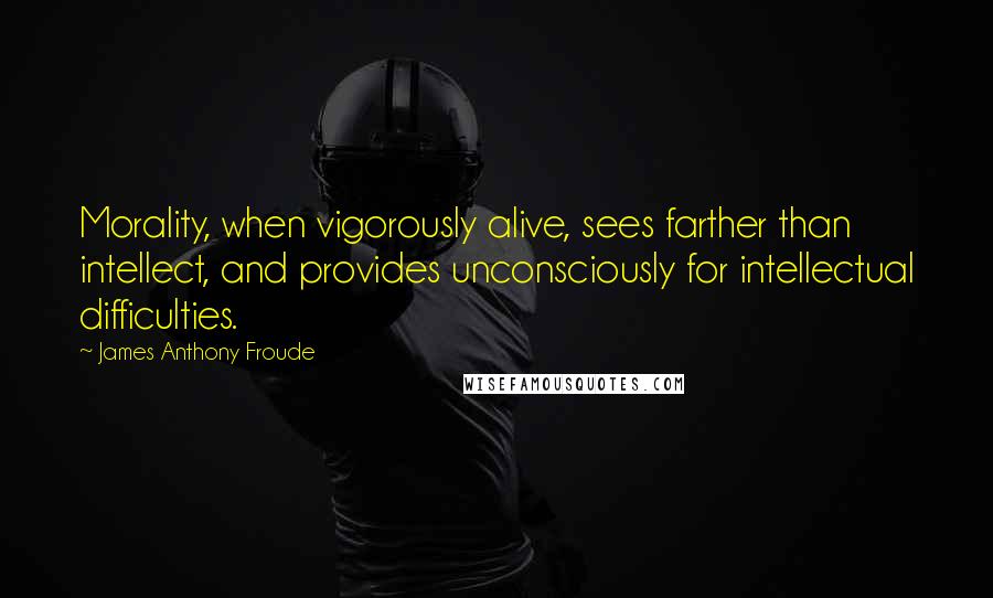 James Anthony Froude Quotes: Morality, when vigorously alive, sees farther than intellect, and provides unconsciously for intellectual difficulties.