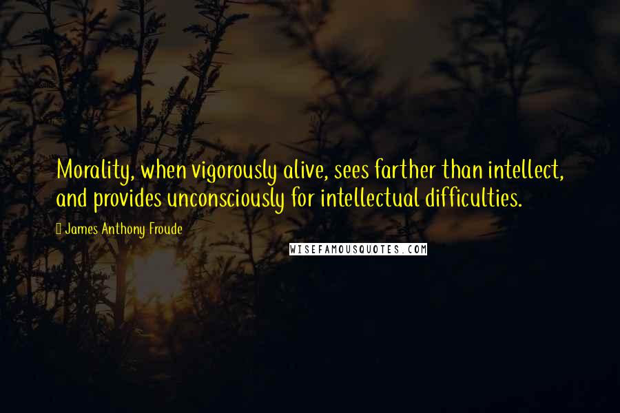 James Anthony Froude Quotes: Morality, when vigorously alive, sees farther than intellect, and provides unconsciously for intellectual difficulties.