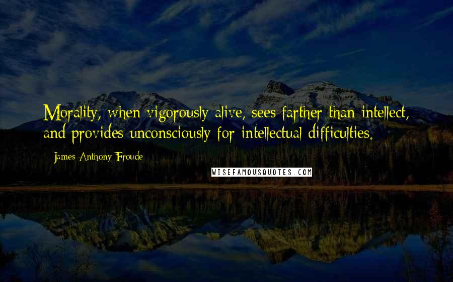 James Anthony Froude Quotes: Morality, when vigorously alive, sees farther than intellect, and provides unconsciously for intellectual difficulties.