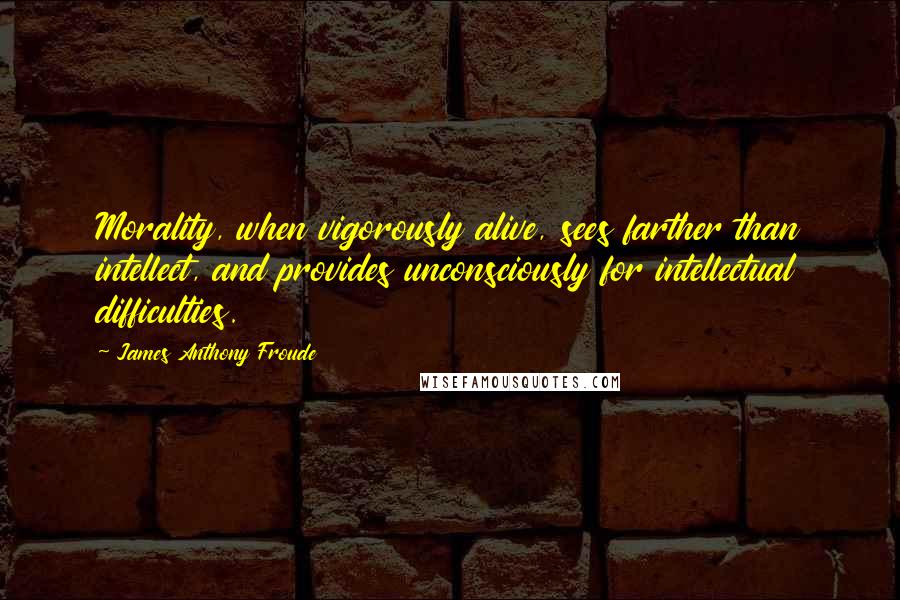 James Anthony Froude Quotes: Morality, when vigorously alive, sees farther than intellect, and provides unconsciously for intellectual difficulties.