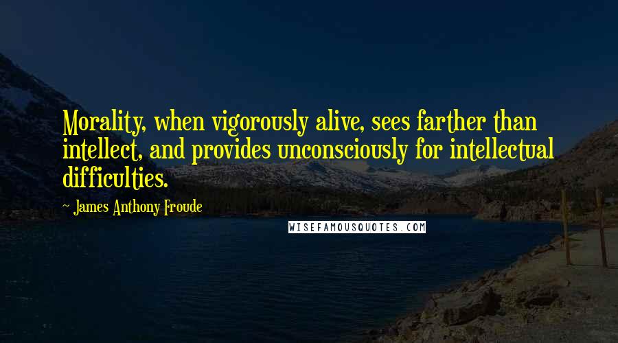 James Anthony Froude Quotes: Morality, when vigorously alive, sees farther than intellect, and provides unconsciously for intellectual difficulties.
