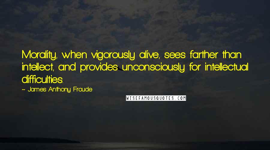 James Anthony Froude Quotes: Morality, when vigorously alive, sees farther than intellect, and provides unconsciously for intellectual difficulties.