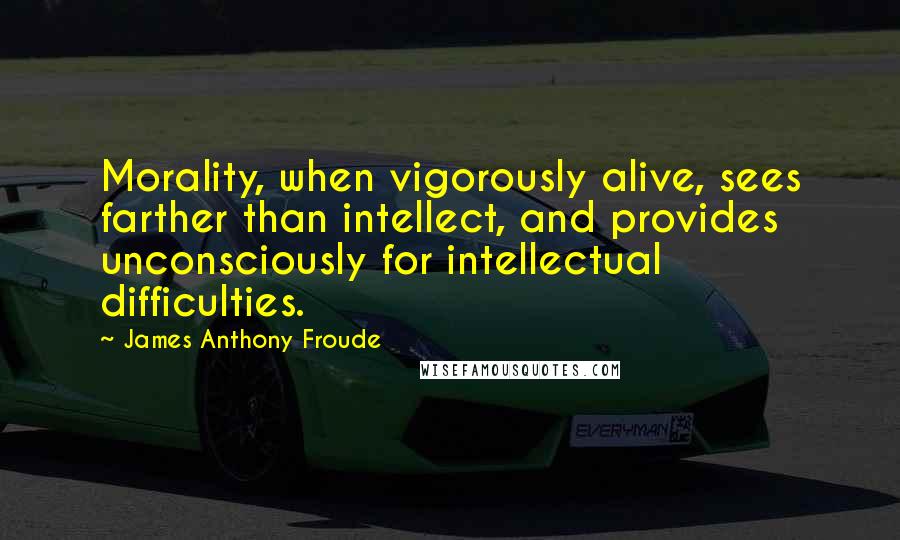 James Anthony Froude Quotes: Morality, when vigorously alive, sees farther than intellect, and provides unconsciously for intellectual difficulties.