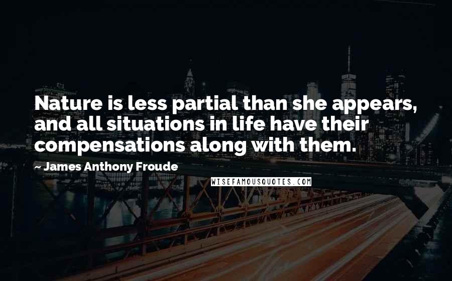 James Anthony Froude Quotes: Nature is less partial than she appears, and all situations in life have their compensations along with them.