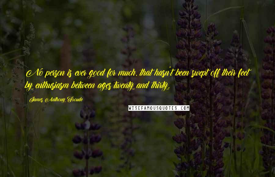 James Anthony Froude Quotes: No person is ever good for much, that hasn't been swept off their feet by enthusiasm between ages twenty and thirty.