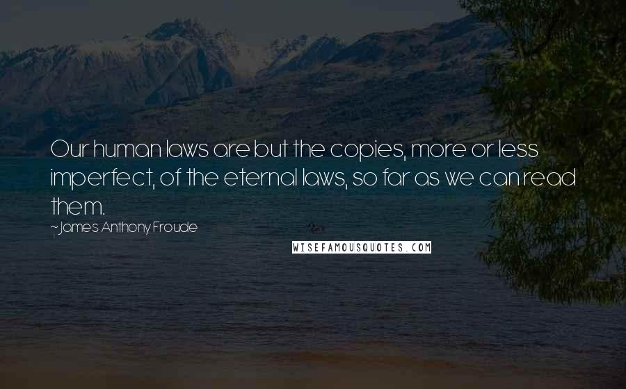 James Anthony Froude Quotes: Our human laws are but the copies, more or less imperfect, of the eternal laws, so far as we can read them.