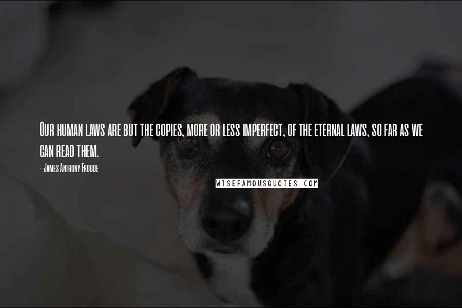 James Anthony Froude Quotes: Our human laws are but the copies, more or less imperfect, of the eternal laws, so far as we can read them.