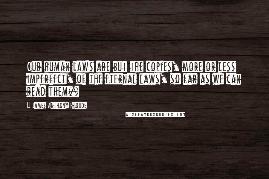 James Anthony Froude Quotes: Our human laws are but the copies, more or less imperfect, of the eternal laws, so far as we can read them.