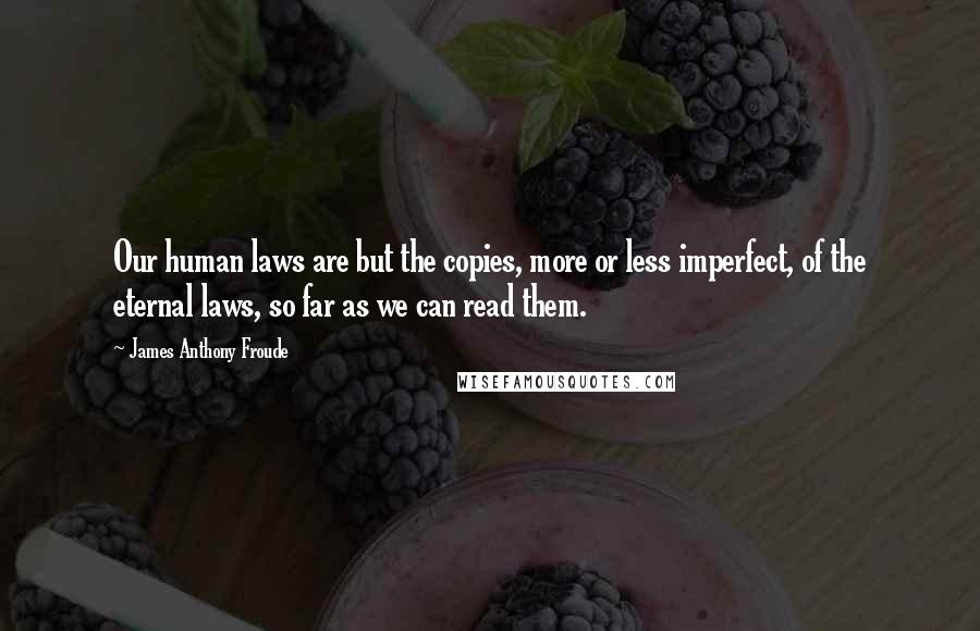 James Anthony Froude Quotes: Our human laws are but the copies, more or less imperfect, of the eternal laws, so far as we can read them.