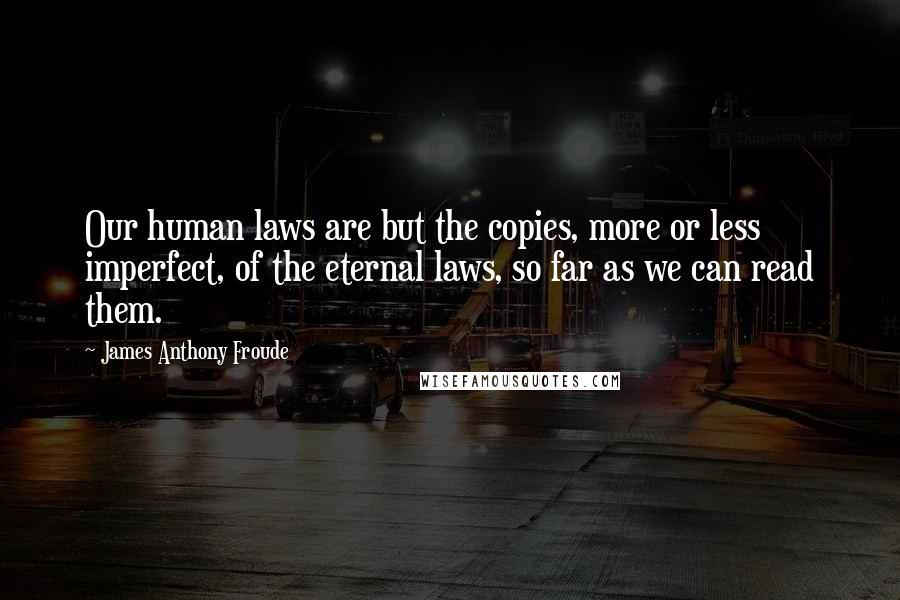 James Anthony Froude Quotes: Our human laws are but the copies, more or less imperfect, of the eternal laws, so far as we can read them.