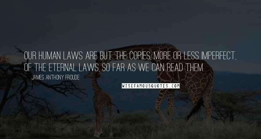 James Anthony Froude Quotes: Our human laws are but the copies, more or less imperfect, of the eternal laws, so far as we can read them.