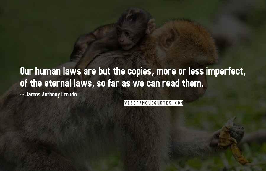 James Anthony Froude Quotes: Our human laws are but the copies, more or less imperfect, of the eternal laws, so far as we can read them.