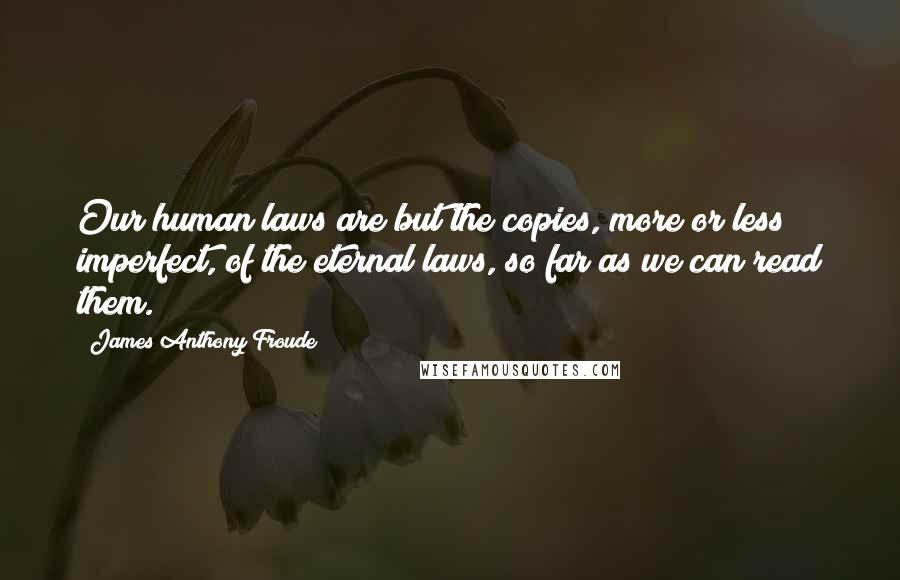 James Anthony Froude Quotes: Our human laws are but the copies, more or less imperfect, of the eternal laws, so far as we can read them.