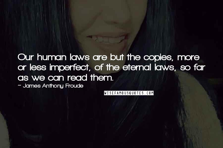 James Anthony Froude Quotes: Our human laws are but the copies, more or less imperfect, of the eternal laws, so far as we can read them.