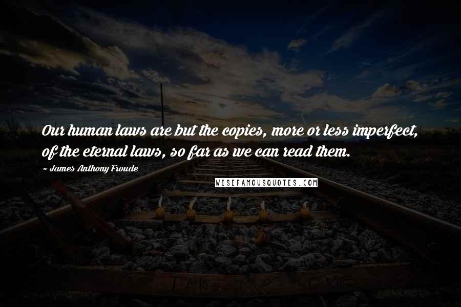 James Anthony Froude Quotes: Our human laws are but the copies, more or less imperfect, of the eternal laws, so far as we can read them.