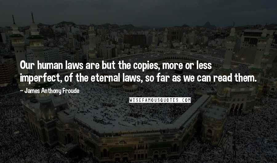 James Anthony Froude Quotes: Our human laws are but the copies, more or less imperfect, of the eternal laws, so far as we can read them.