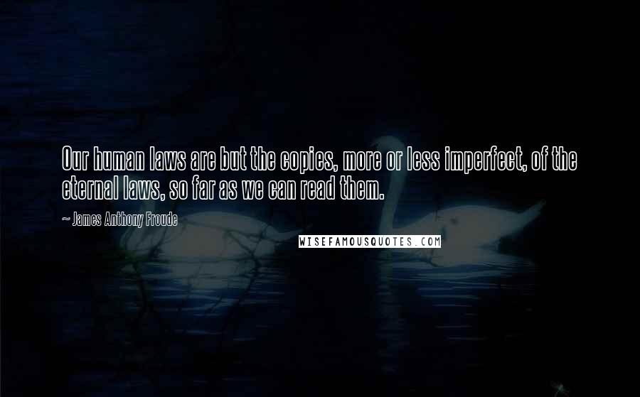 James Anthony Froude Quotes: Our human laws are but the copies, more or less imperfect, of the eternal laws, so far as we can read them.