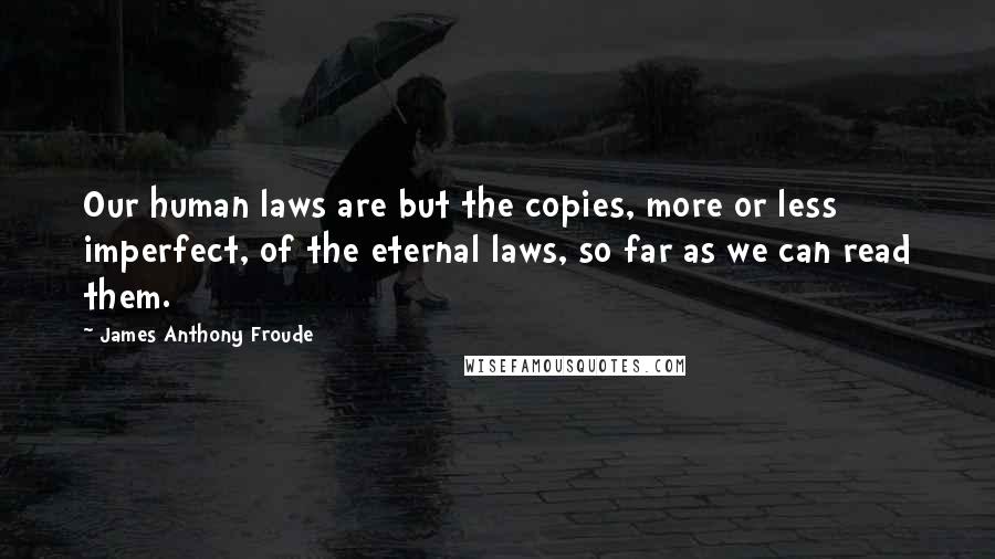 James Anthony Froude Quotes: Our human laws are but the copies, more or less imperfect, of the eternal laws, so far as we can read them.