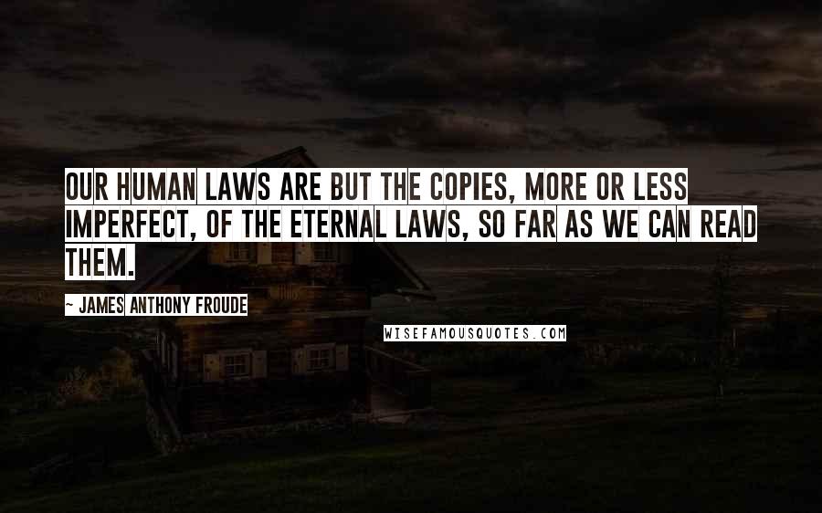 James Anthony Froude Quotes: Our human laws are but the copies, more or less imperfect, of the eternal laws, so far as we can read them.