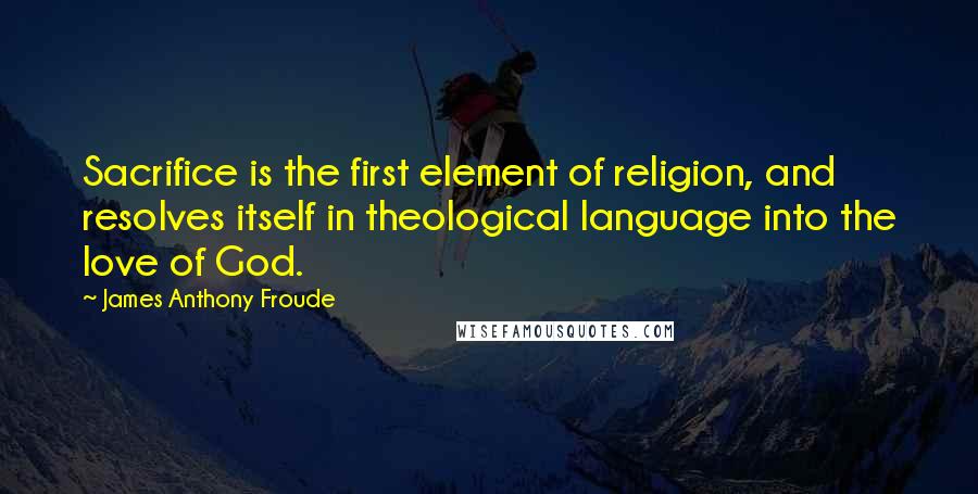 James Anthony Froude Quotes: Sacrifice is the first element of religion, and resolves itself in theological language into the love of God.