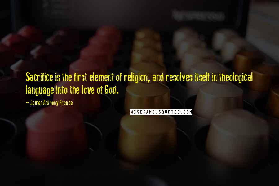 James Anthony Froude Quotes: Sacrifice is the first element of religion, and resolves itself in theological language into the love of God.