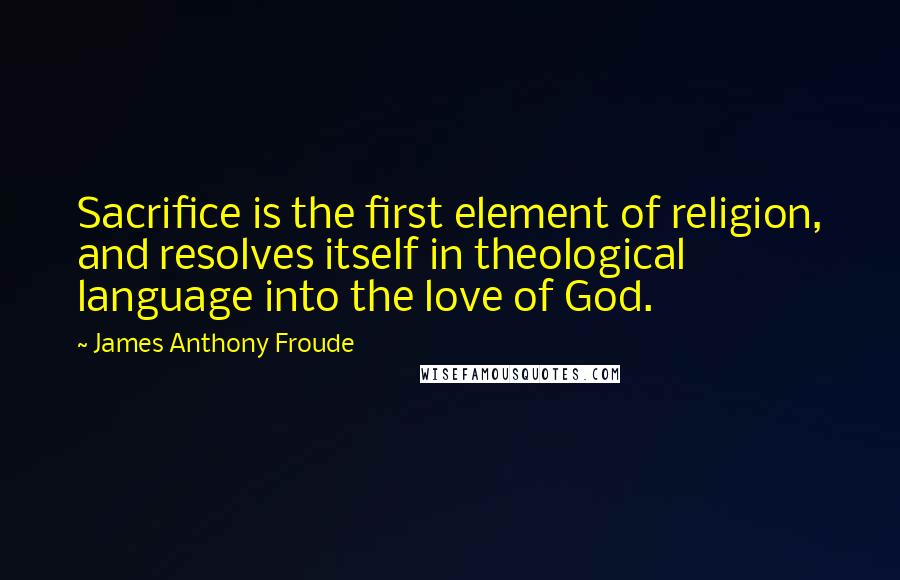 James Anthony Froude Quotes: Sacrifice is the first element of religion, and resolves itself in theological language into the love of God.