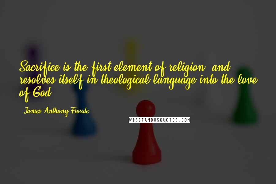 James Anthony Froude Quotes: Sacrifice is the first element of religion, and resolves itself in theological language into the love of God.