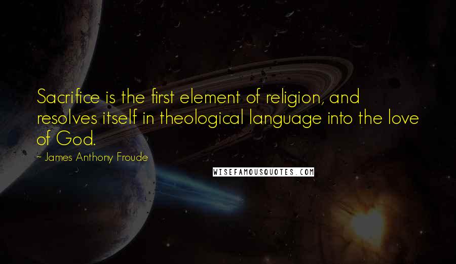 James Anthony Froude Quotes: Sacrifice is the first element of religion, and resolves itself in theological language into the love of God.