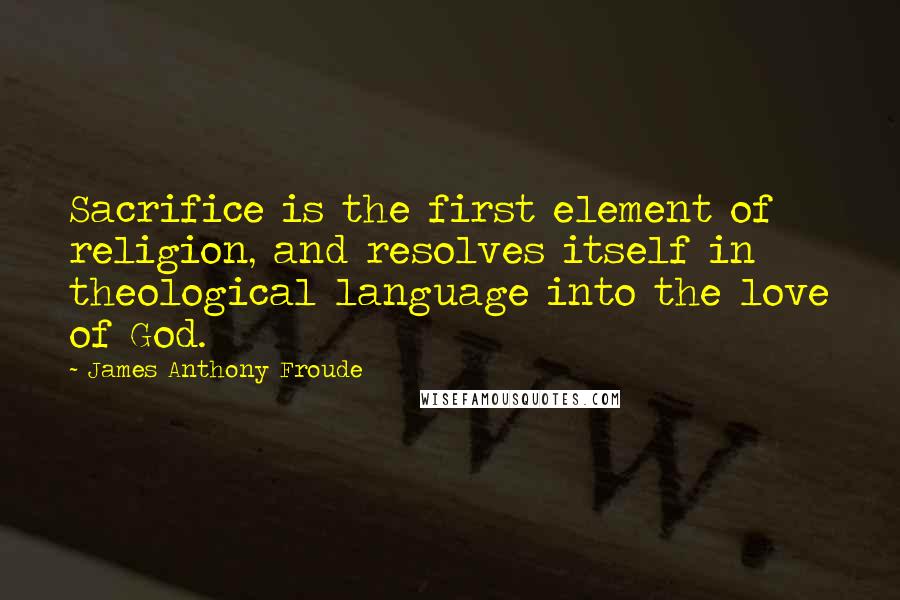 James Anthony Froude Quotes: Sacrifice is the first element of religion, and resolves itself in theological language into the love of God.