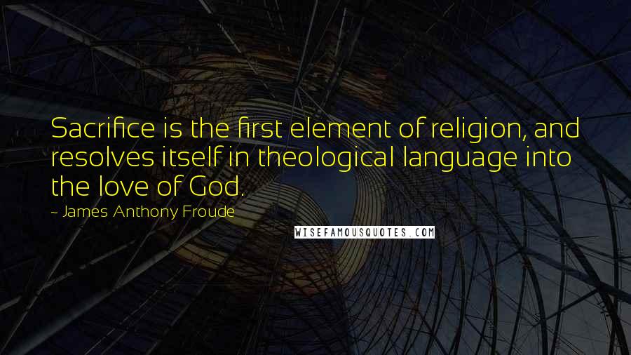 James Anthony Froude Quotes: Sacrifice is the first element of religion, and resolves itself in theological language into the love of God.