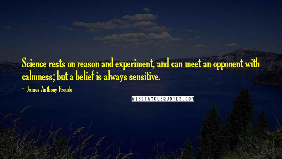 James Anthony Froude Quotes: Science rests on reason and experiment, and can meet an opponent with calmness; but a belief is always sensitive.