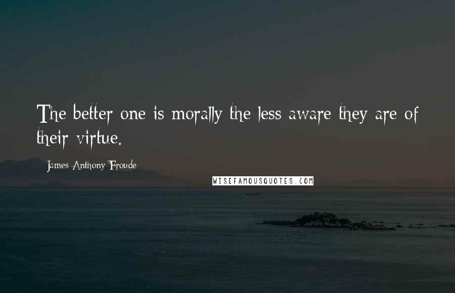 James Anthony Froude Quotes: The better one is morally the less aware they are of their virtue.