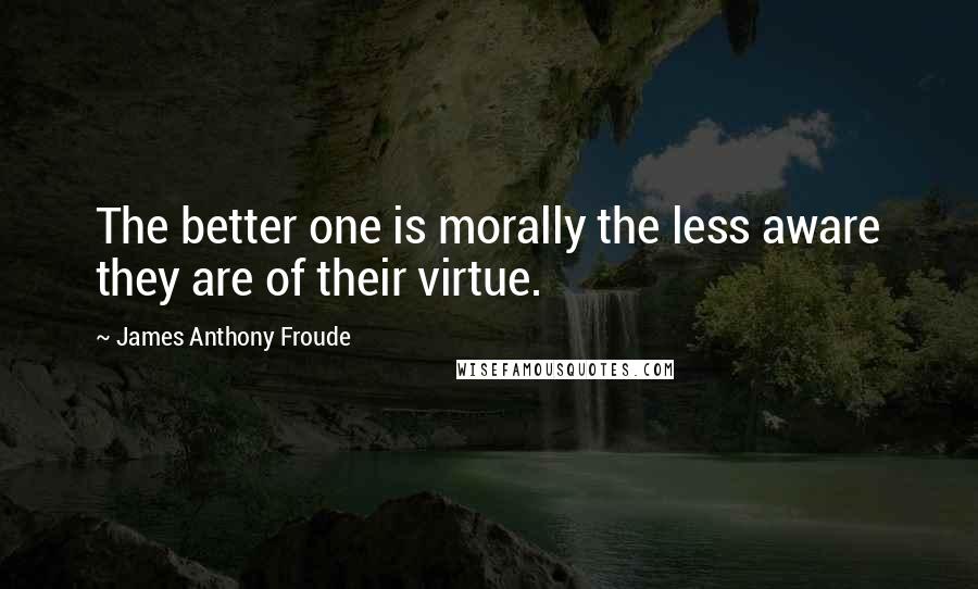 James Anthony Froude Quotes: The better one is morally the less aware they are of their virtue.