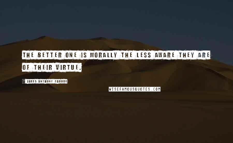 James Anthony Froude Quotes: The better one is morally the less aware they are of their virtue.