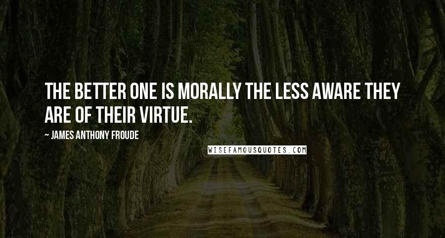 James Anthony Froude Quotes: The better one is morally the less aware they are of their virtue.