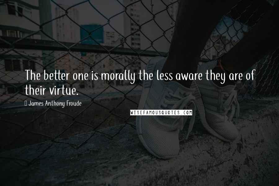 James Anthony Froude Quotes: The better one is morally the less aware they are of their virtue.