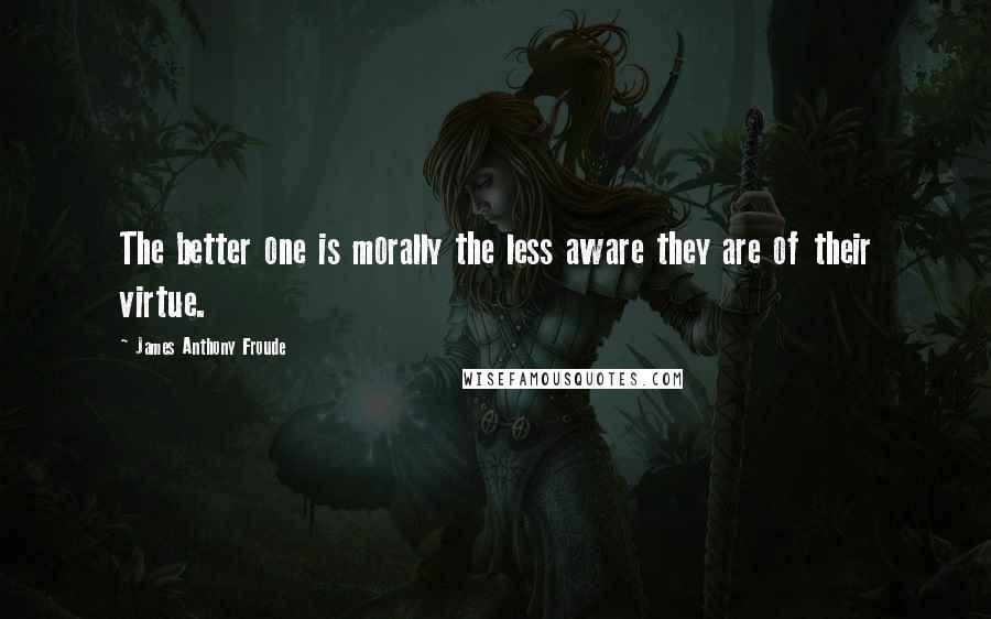 James Anthony Froude Quotes: The better one is morally the less aware they are of their virtue.