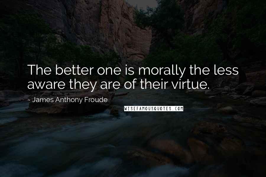 James Anthony Froude Quotes: The better one is morally the less aware they are of their virtue.