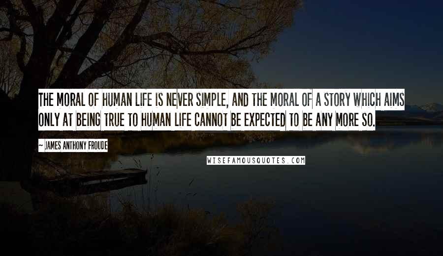 James Anthony Froude Quotes: The moral of human life is never simple, and the moral of a story which aims only at being true to human life cannot be expected to be any more so.