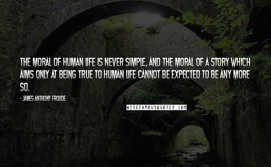 James Anthony Froude Quotes: The moral of human life is never simple, and the moral of a story which aims only at being true to human life cannot be expected to be any more so.