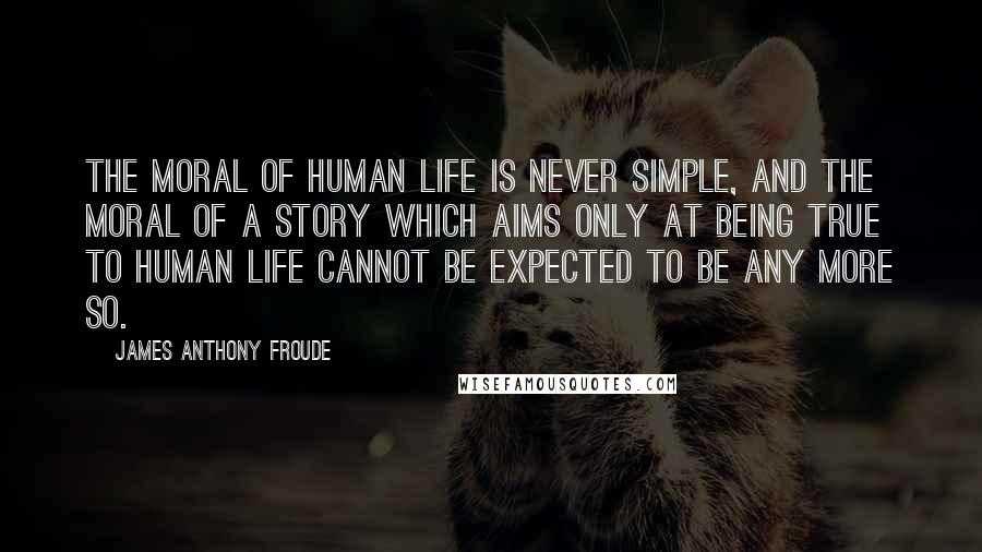 James Anthony Froude Quotes: The moral of human life is never simple, and the moral of a story which aims only at being true to human life cannot be expected to be any more so.