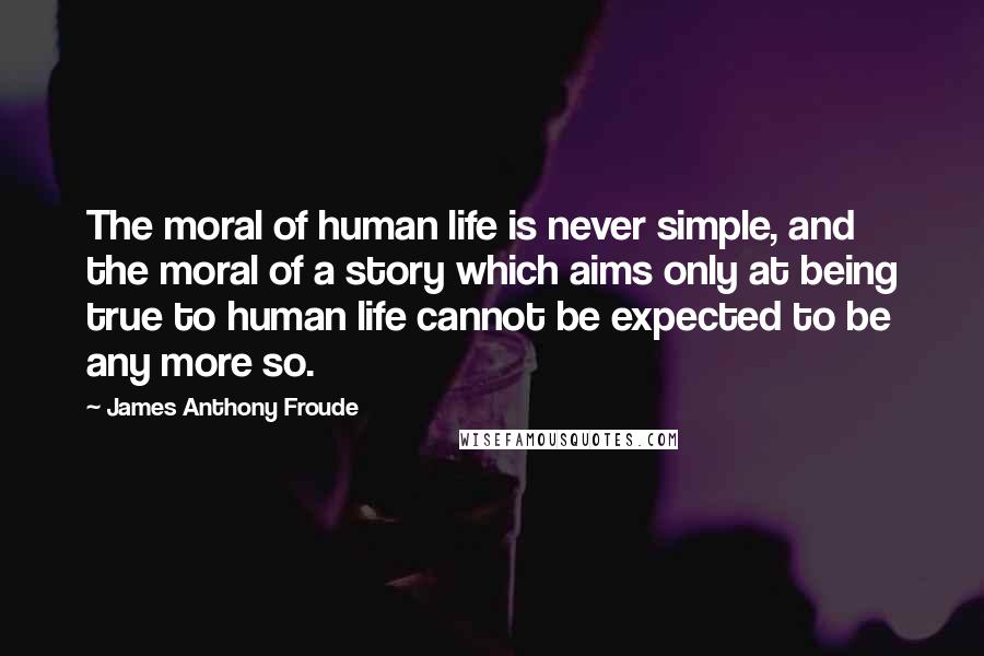 James Anthony Froude Quotes: The moral of human life is never simple, and the moral of a story which aims only at being true to human life cannot be expected to be any more so.