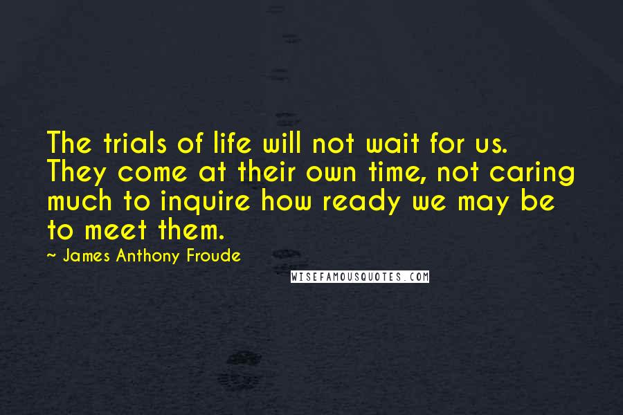 James Anthony Froude Quotes: The trials of life will not wait for us. They come at their own time, not caring much to inquire how ready we may be to meet them.