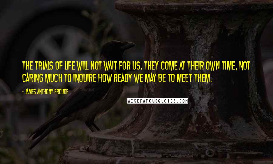 James Anthony Froude Quotes: The trials of life will not wait for us. They come at their own time, not caring much to inquire how ready we may be to meet them.