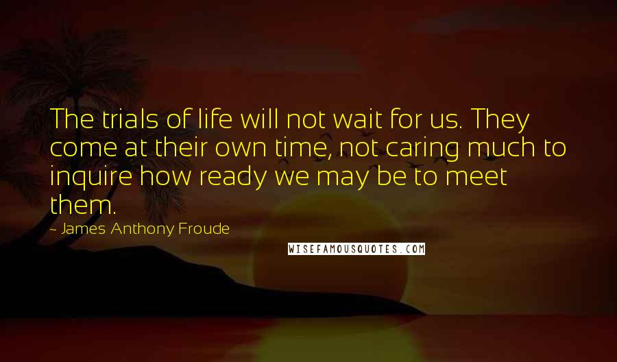 James Anthony Froude Quotes: The trials of life will not wait for us. They come at their own time, not caring much to inquire how ready we may be to meet them.